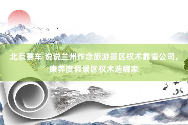北京赛车 说说兰州作念旅游景区权术靠谱公司，康养度假景区权术选哪家