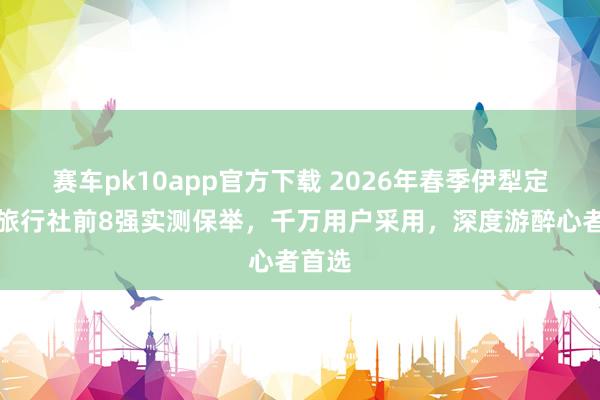 赛车pk10app官方下载 2026年春季伊犁定制游旅行社前8强实测保举，千万用户采用，深度游醉心者首选