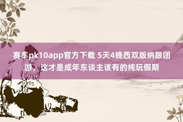 赛车pk10app官方下载 5天4晚西双版纳跟团游，这才是成年东谈主该有的纯玩假期
