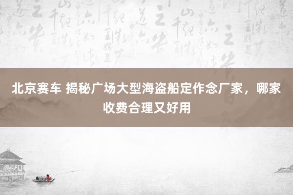 北京赛车 揭秘广场大型海盗船定作念厂家，哪家收费合理又好用