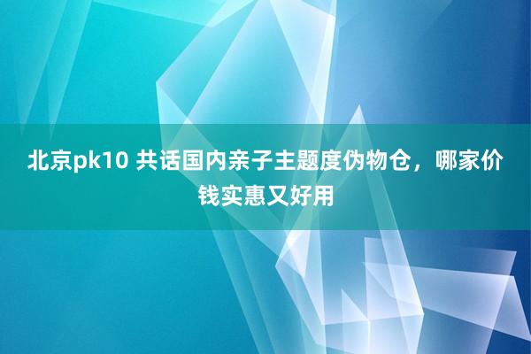 北京pk10 共话国内亲子主题度伪物仓，哪家价钱实惠又好用