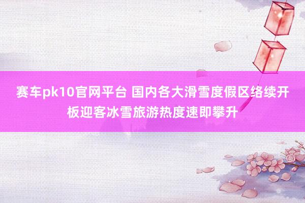 赛车pk10官网平台 国内各大滑雪度假区络续开板迎客冰雪旅游热度速即攀升