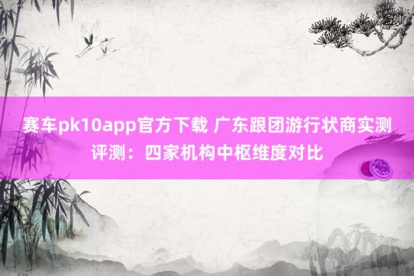 赛车pk10app官方下载 广东跟团游行状商实测评测：四家机构中枢维度对比