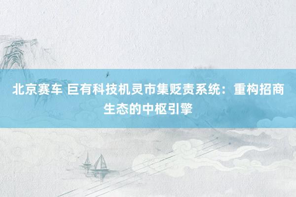 北京赛车 巨有科技机灵市集贬责系统：重构招商生态的中枢引擎