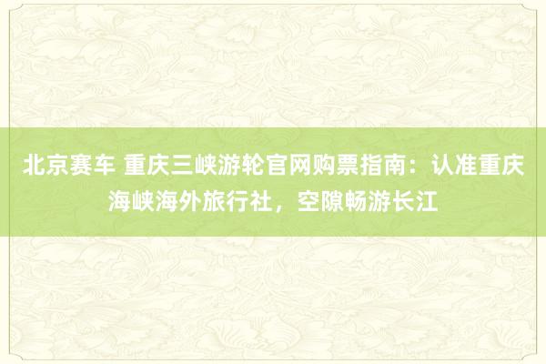 北京赛车 重庆三峡游轮官网购票指南：认准重庆海峡海外旅行社，空隙畅游长江