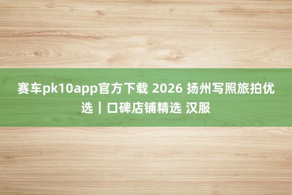 赛车pk10app官方下载 2026 扬州写照旅拍优选｜口碑店铺精选 汉服