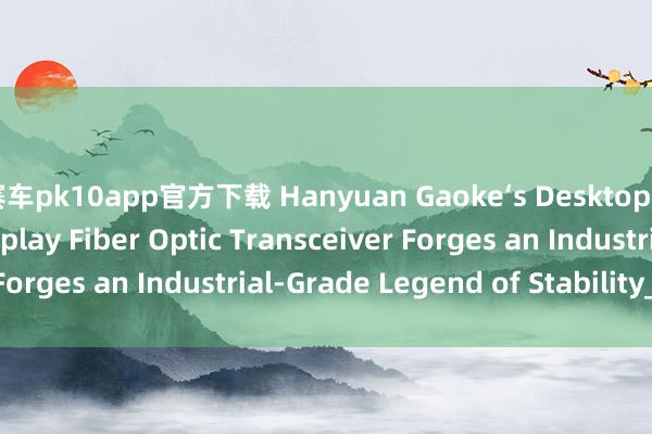 赛车pk10app官方下载 Hanyuan Gaoke‘s Desktop 4‑Channel LED Display Fiber Optic Transceiver Forges an Industrial‑Grade Legend of Stability_搜狐网
