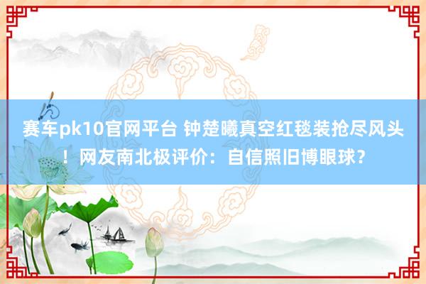 赛车pk10官网平台 钟楚曦真空红毯装抢尽风头！网友南北极评价：自信照旧博眼球？