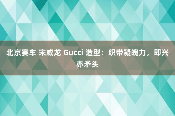 北京赛车 宋威龙 Gucci 造型：织带凝魄力，即兴亦矛头