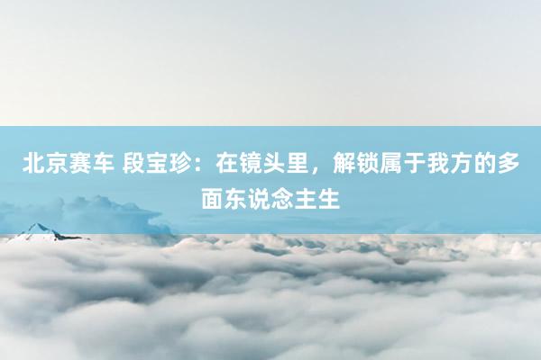 北京赛车 段宝珍：在镜头里，解锁属于我方的多面东说念主生