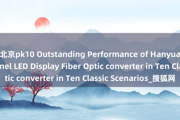 北京pk10 Outstanding Performance of Hanyuan Gaoke‘s 4-Channel LED Display Fiber Optic converter in Ten Classic Scenarios_搜狐网