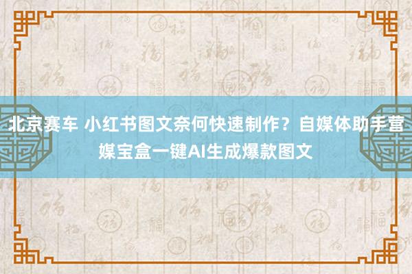 北京赛车 小红书图文奈何快速制作？自媒体助手营媒宝盒一键AI生成爆款图文