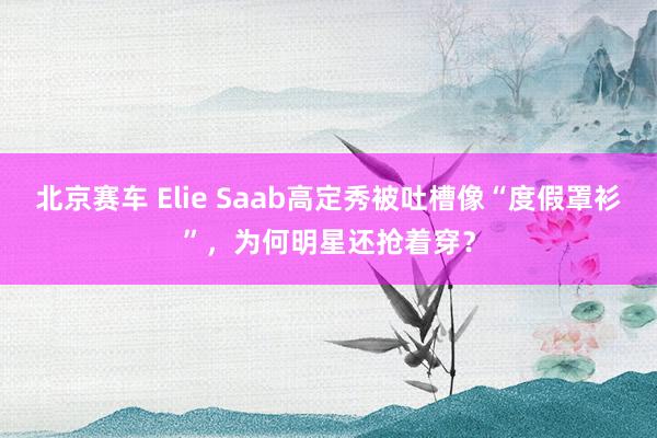 北京赛车 Elie Saab高定秀被吐槽像“度假罩衫”，为何明星还抢着穿？