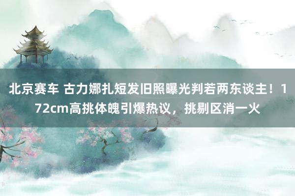 北京赛车 古力娜扎短发旧照曝光判若两东谈主！172cm高挑体魄引爆热议，挑剔区消一火