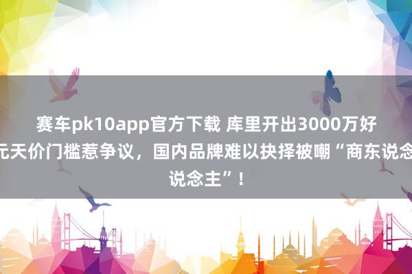 赛车pk10app官方下载 库里开出3000万好意思元天价门槛惹争议，国内品牌难以抉择被嘲“商东说念主”！