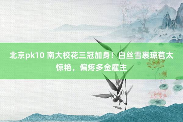 北京pk10 南大校花三冠加身！白丝雪裹琼苞太惊艳，偏疼多金雇主