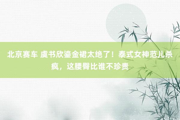 北京赛车 虞书欣鎏金裙太绝了！泰式女神范儿杀疯，这腰臀比谁不珍贵