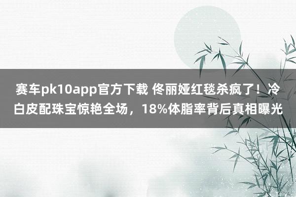 赛车pk10app官方下载 佟丽娅红毯杀疯了！冷白皮配珠宝惊艳全场，18%体脂率背后真相曝光
