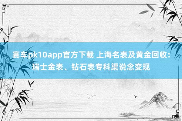 赛车pk10app官方下载 上海名表及黄金回收：瑞士金表、钻石表专科渠说念变现