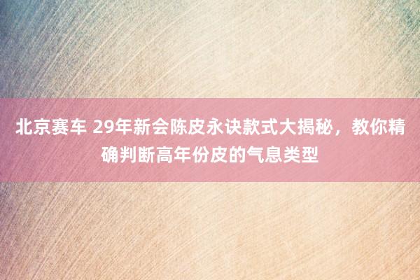 北京赛车 29年新会陈皮永诀款式大揭秘，教你精确判断高年份皮的气息类型