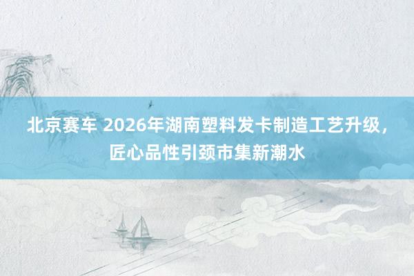 北京赛车 2026年湖南塑料发卡制造工艺升级，匠心品性引颈市集新潮水