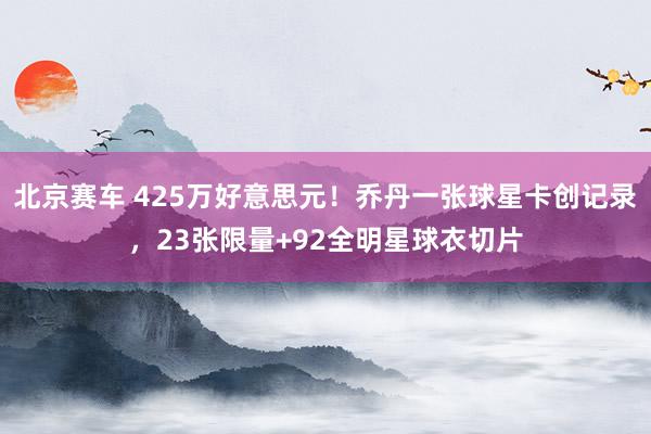 北京赛车 425万好意思元！乔丹一张球星卡创记录，23张限量+92全明星球衣切片