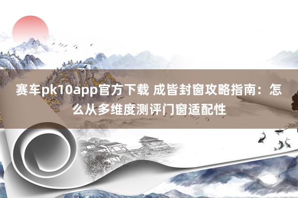 赛车pk10app官方下载 成皆封窗攻略指南：怎么从多维度测评门窗适配性