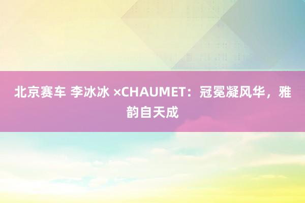 北京赛车 李冰冰 ×CHAUMET：冠冕凝风华，雅韵自天成