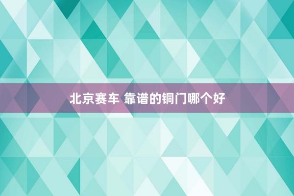 北京赛车 靠谱的铜门哪个好