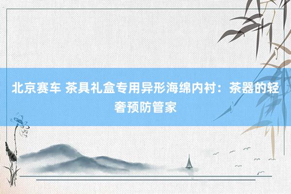 北京赛车 茶具礼盒专用异形海绵内衬：茶器的轻奢预防管家