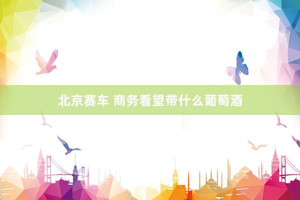 北京赛车 商务看望带什么葡萄酒