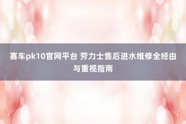 赛车pk10官网平台 劳力士售后进水维修全经由与重视指南