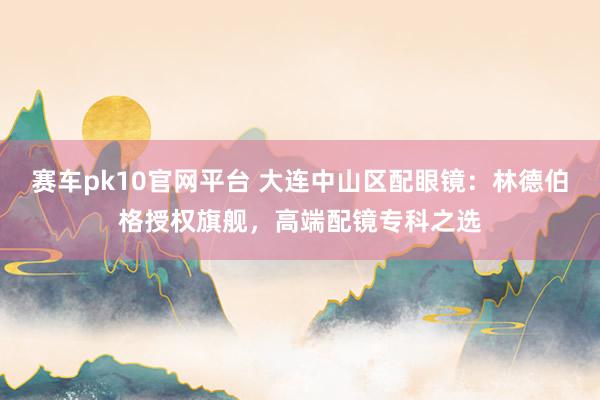 赛车pk10官网平台 大连中山区配眼镜：林德伯格授权旗舰，高端配镜专科之选