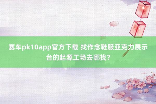 赛车pk10app官方下载 找作念鞋服亚克力展示台的起源工场去哪找？