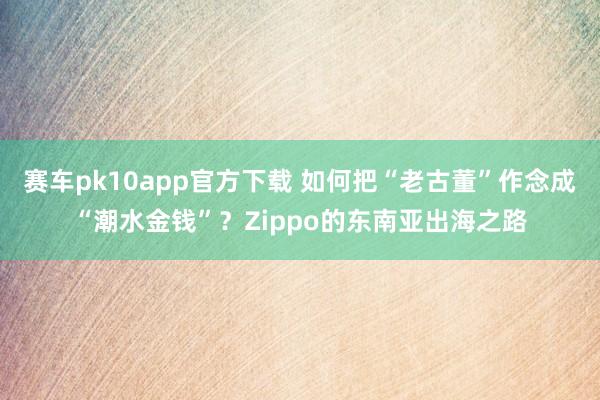赛车pk10app官方下载 如何把“老古董”作念成“潮水金钱”？Zippo的东南亚出海之路