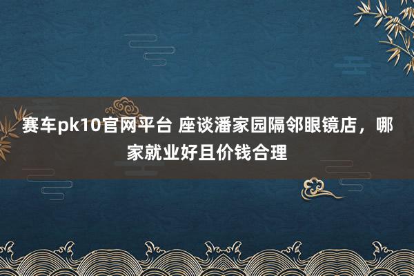 赛车pk10官网平台 座谈潘家园隔邻眼镜店，哪家就业好且价钱合理