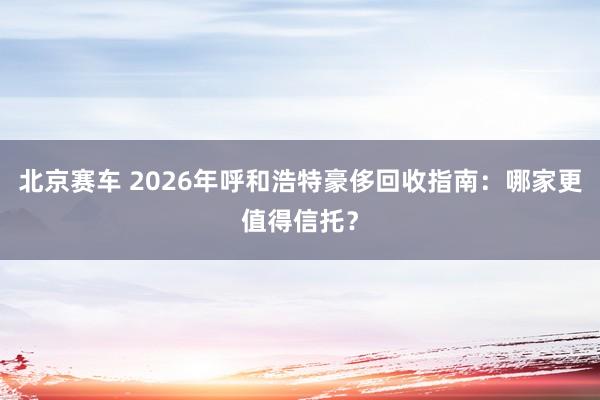 北京赛车 2026年呼和浩特豪侈回收指南：哪家更值得信托？