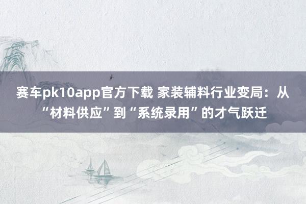 赛车pk10app官方下载 家装辅料行业变局：从“材料供应”到“系统录用”的才气跃迁