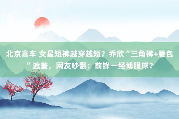 北京赛车 女星短裤越穿越短？乔欣“三角裤+腰包”遮羞，网友吵翻：前锋一经博眼球？