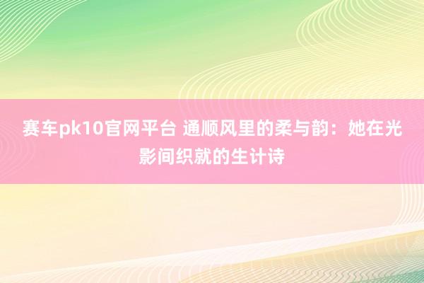 赛车pk10官网平台 通顺风里的柔与韵：她在光影间织就的生计诗
