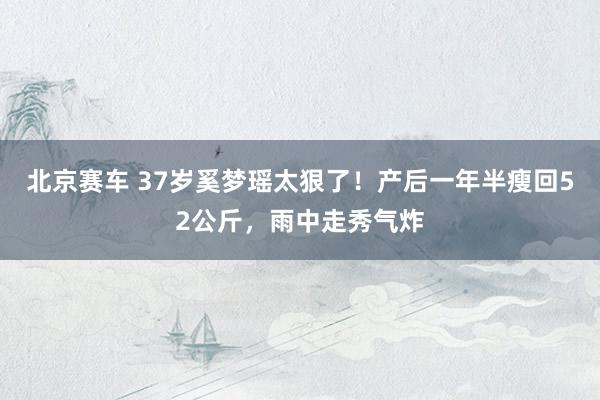 北京赛车 37岁奚梦瑶太狠了！产后一年半瘦回52公斤，雨中走秀气炸