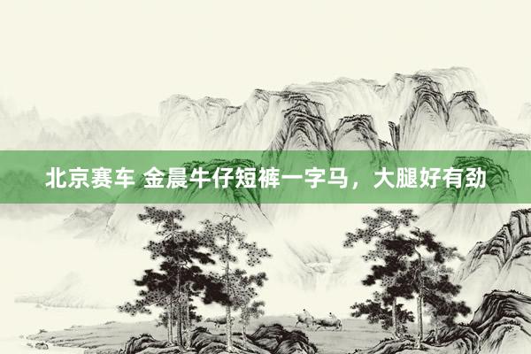 北京赛车 金晨牛仔短裤一字马，大腿好有劲