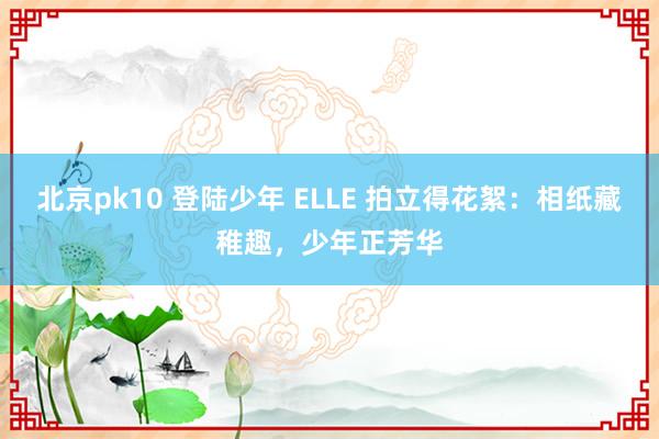 北京pk10 登陆少年 ELLE 拍立得花絮：相纸藏稚趣，少年正芳华