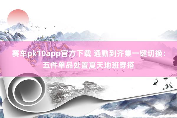 赛车pk10app官方下载 通勤到齐集一键切换：五件单品处置夏天地班穿搭