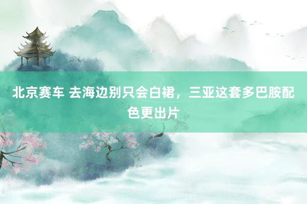 北京赛车 去海边别只会白裙，三亚这套多巴胺配色更出片