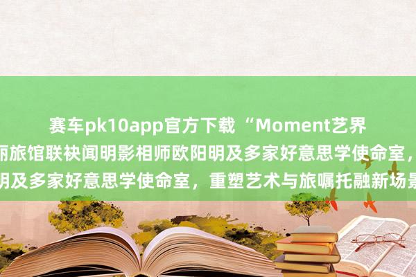 赛车pk10app官方下载 “Moment艺界齐集”启幕：青岛金茂万丽旅馆联袂闻明影相师欧阳明及多家好意思学使命室，重塑艺术与旅嘱托融新场景