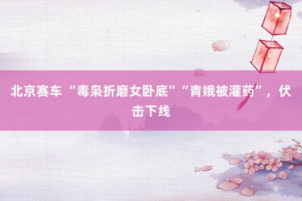 北京赛车 “毒枭折磨女卧底”“青娥被灌药”，伏击下线