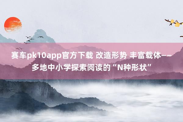 赛车pk10app官方下载 改造形势 丰富载体——多地中小学探索阅读的“N种形状”