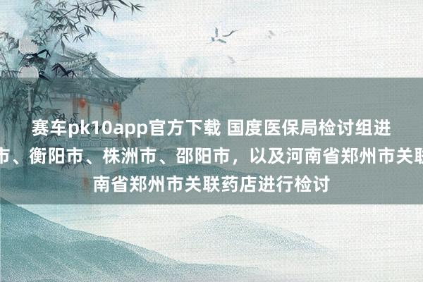 赛车pk10app官方下载 国度医保局检讨组进驻湖南省怀化市、衡阳市、株洲市、邵阳市，以及河南省郑州市关联药店进行检讨