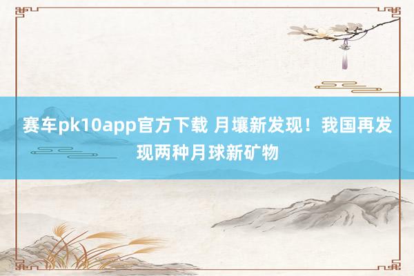 赛车pk10app官方下载 月壤新发现！我国再发现两种月球新矿物